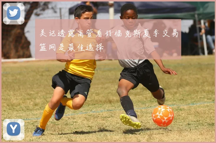 美记透露高管看好福克斯夏季交易篮网是最佳选择