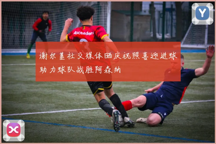 谢尔基社交媒体晒庆祝照喜迎进球助力球队战胜阿森纳