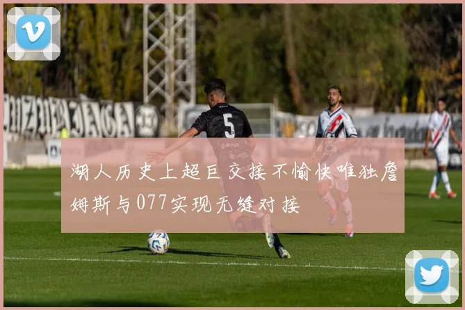 湖人历史上超巨交接不愉快唯独詹姆斯与077实现无缝对接
