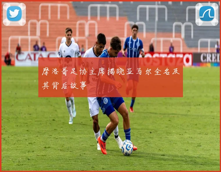 摩洛哥足协主席揭晓亚马尔全名及其背后故事