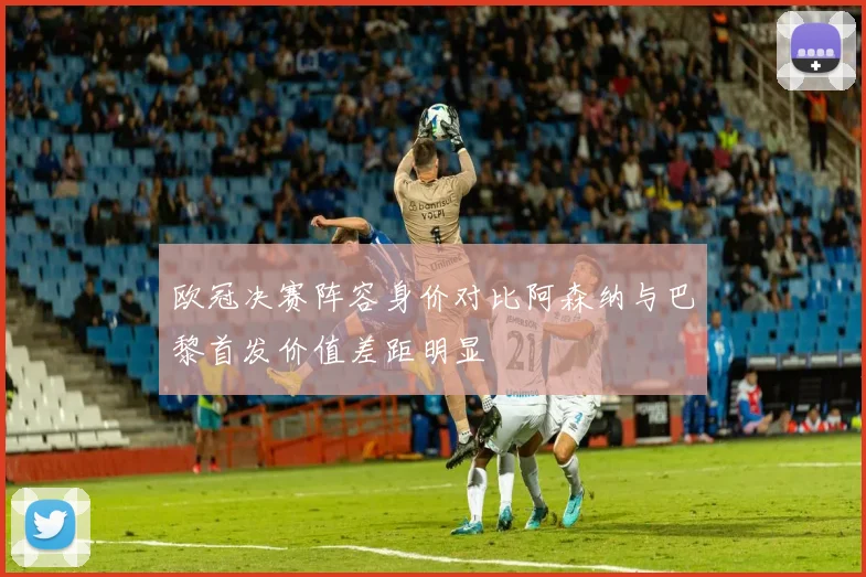 欧冠决赛阵容身价对比阿森纳与巴黎首发价值差距明显
