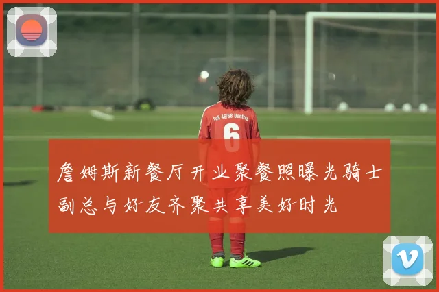 詹姆斯新餐厅开业聚餐照曝光骑士副总与好友齐聚共享美好时光