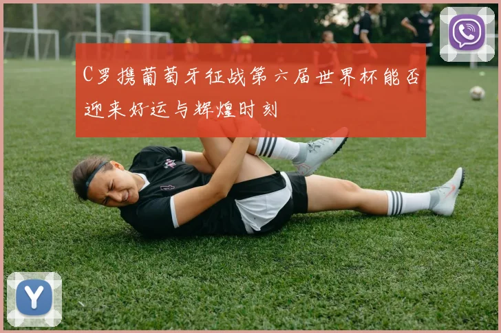C罗携葡萄牙征战第六届世界杯能否迎来好运与辉煌时刻