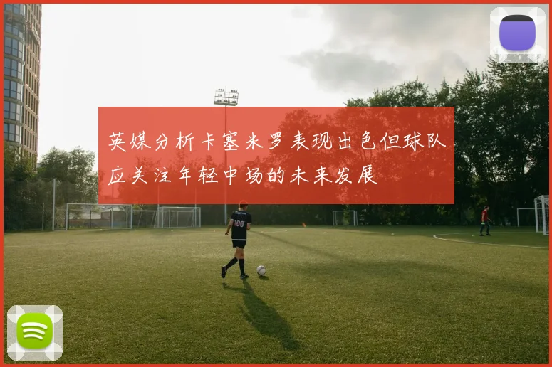 英媒分析卡塞米罗表现出色但球队应关注年轻中场的未来发展