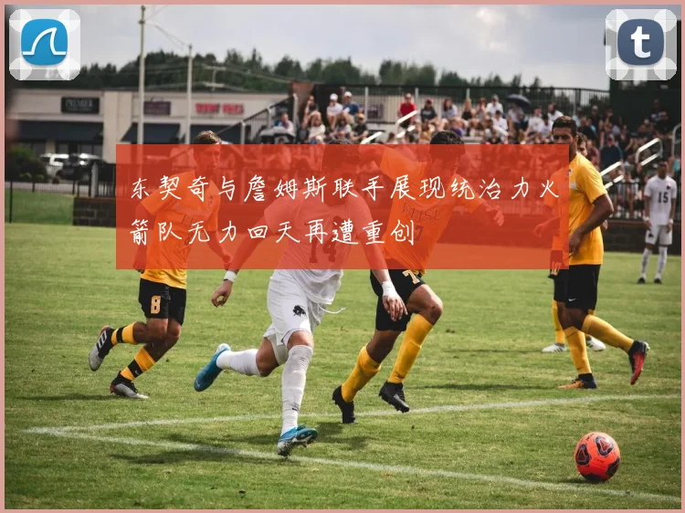 东契奇与詹姆斯联手展现统治力火箭队无力回天再遭重创