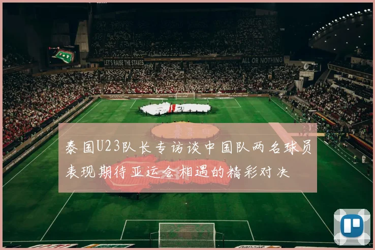 泰国U23队长专访谈中国队两名球员表现期待亚运会相遇的精彩对决