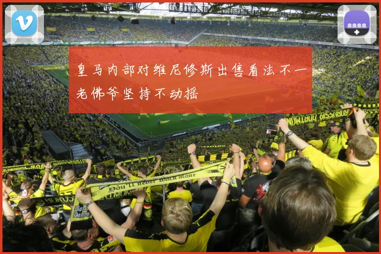 皇马内部对维尼修斯出售看法不一老佛爷坚持不动摇