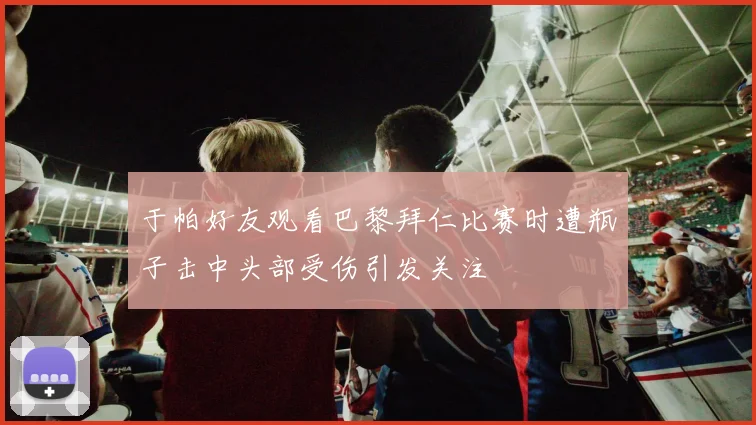 于帕好友观看巴黎拜仁比赛时遭瓶子击中头部受伤引发关注