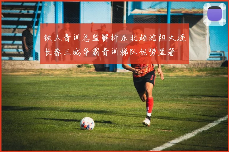 铁人青训总监解析东北超沈阳大连长春三城争霸青训梯队优势显著