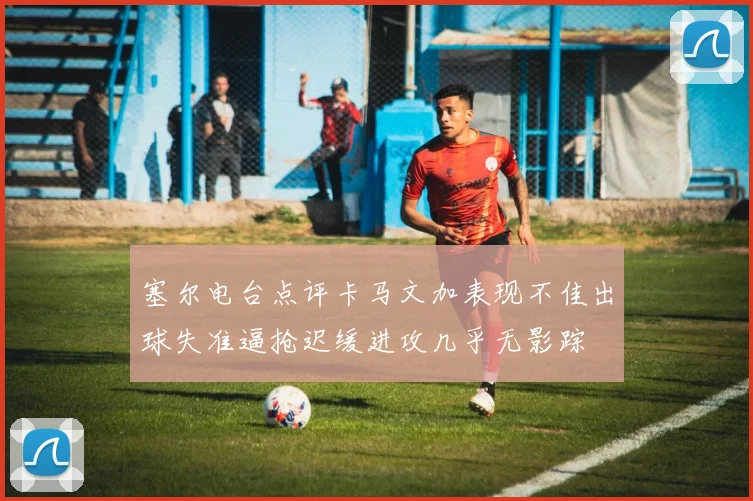 塞尔电台点评卡马文加表现不佳出球失准逼抢迟缓进攻几乎无影踪