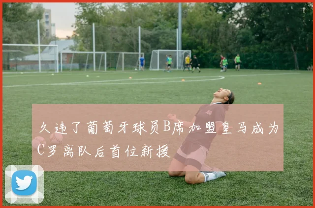 久违了葡萄牙球员B席加盟皇马成为C罗离队后首位新援