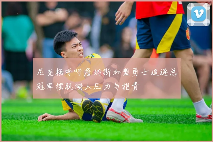 尼克杨呼吁詹姆斯加盟勇士追逐总冠军摆脱湖人压力与指责